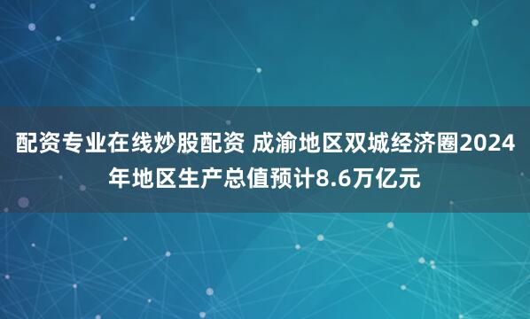 配资专业在线炒股配资 成渝地区双城经济圈2024年地区生产总值预计8.6万亿元