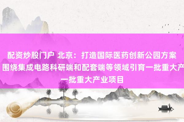 配资炒股门户 北京：打造国际医药创新公园方案将出台 围绕集成电路科研端和配套端等领域引育一批重大产业项目