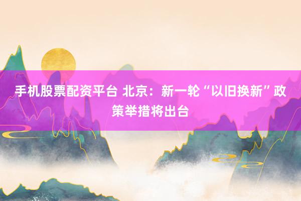 手机股票配资平台 北京：新一轮“以旧换新”政策举措将出台