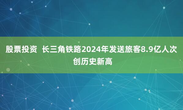股票投资  长三角铁路2024年发送旅客8.9亿人次 创历史新高