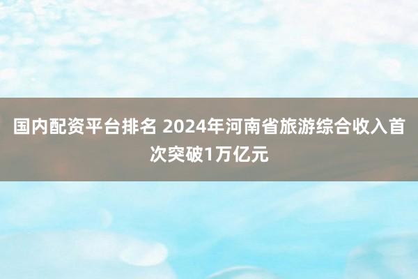 国内配资平台排名 2024年河南省旅游综合收入首次突破1万亿元