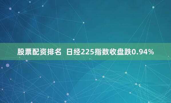 股票配资排名  日经225指数收盘跌0.94%