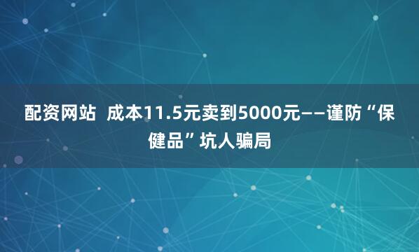 配资网站  成本11.5元卖到5000元——谨防“保健品”坑人骗局