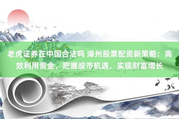 老虎证券在中国合法吗 漳州股票配资新策略：高效利用资金，把握股市机遇，实现财富增长