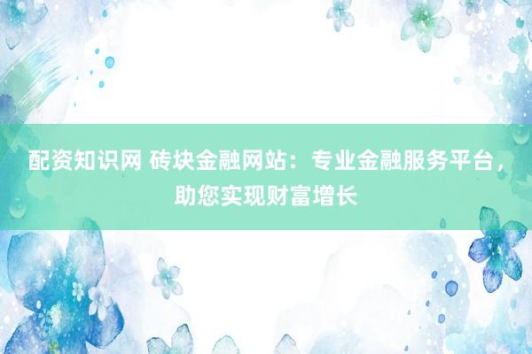 配资知识网 砖块金融网站：专业金融服务平台，助您实现财富增长
