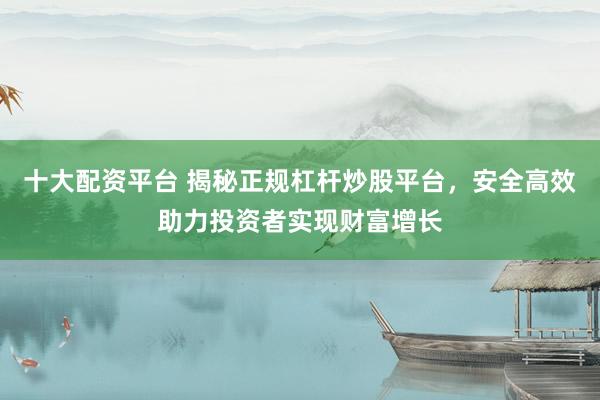 十大配资平台 揭秘正规杠杆炒股平台，安全高效助力投资者实现财富增长