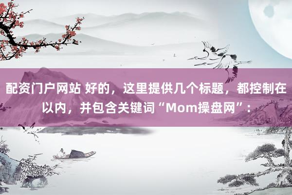 配资门户网站 好的，这里提供几个标题，都控制在以内，并包含关键词“Mom操盘网”：