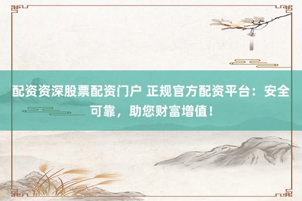 配资资深股票配资门户 正规官方配资平台：安全可靠，助您财富增值！
