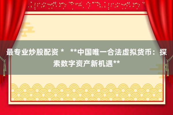 最专业炒股配资 *   **中国唯一合法虚拟货币：探索数字资产新机遇**