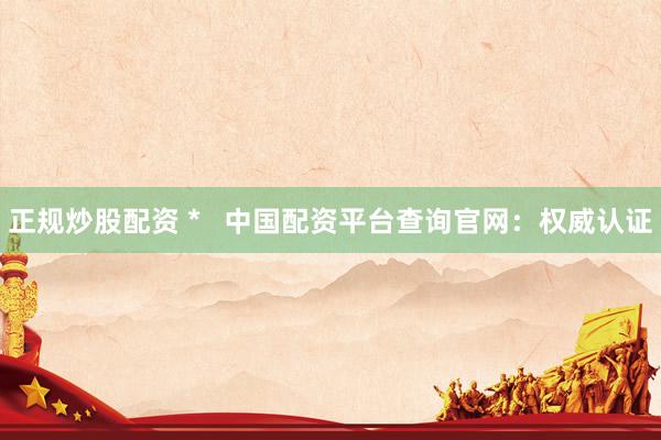 正规炒股配资 *   中国配资平台查询官网：权威认证