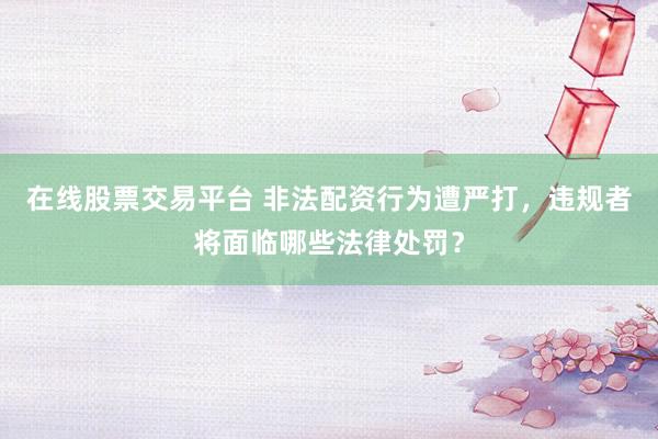 在线股票交易平台 非法配资行为遭严打，违规者将面临哪些法律处罚？