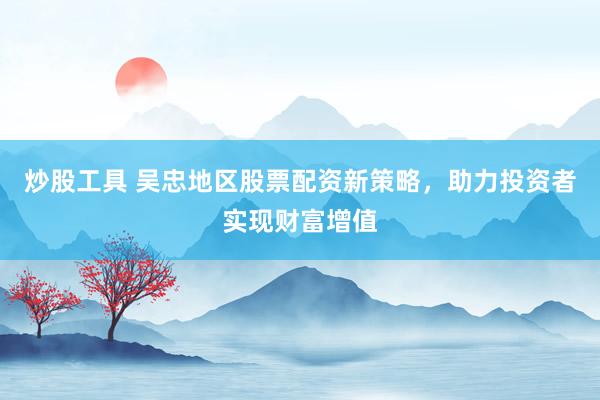 炒股工具 吴忠地区股票配资新策略，助力投资者实现财富增值