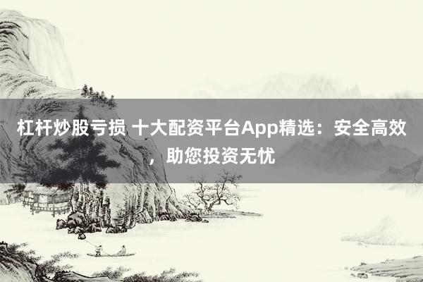 杠杆炒股亏损 十大配资平台App精选：安全高效，助您投资无忧
