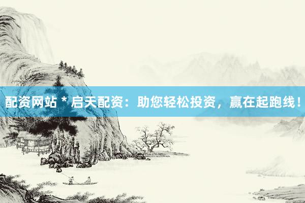 配资网站 * 启天配资：助您轻松投资，赢在起跑线！