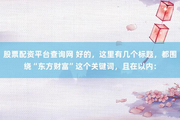 股票配资平台查询网 好的，这里有几个标题，都围绕“东方财富”这个关键词，且在以内：