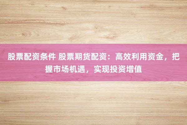 股票配资条件 股票期货配资：高效利用资金，把握市场机遇，实现投资增值