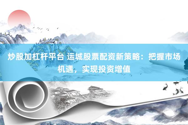 炒股加杠杆平台 运城股票配资新策略：把握市场机遇，实现投资增值