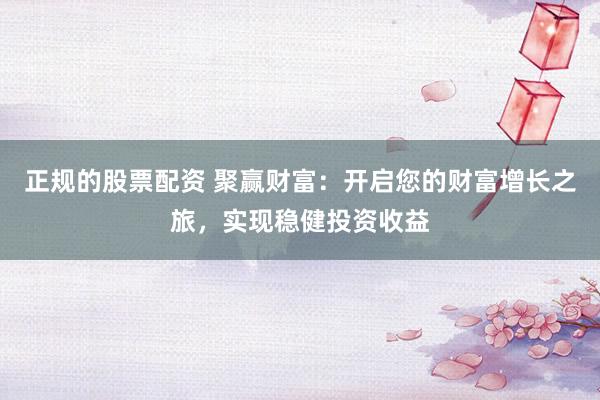 正规的股票配资 聚赢财富：开启您的财富增长之旅，实现稳健投资收益