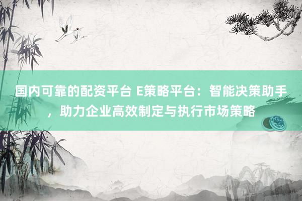 国内可靠的配资平台 E策略平台：智能决策助手，助力企业高效制定与执行市场策略