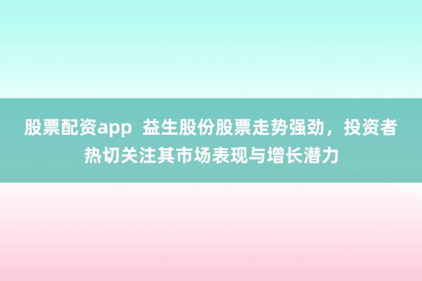 股票配资app  益生股份股票走势强劲，投资者热切关注其市场表现与增长潜力