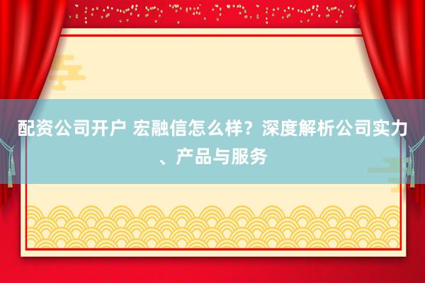 配资公司开户 宏融信怎么样？深度解析公司实力、产品与服务