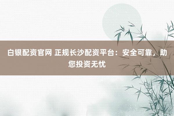 白银配资官网 正规长沙配资平台：安全可靠，助您投资无忧