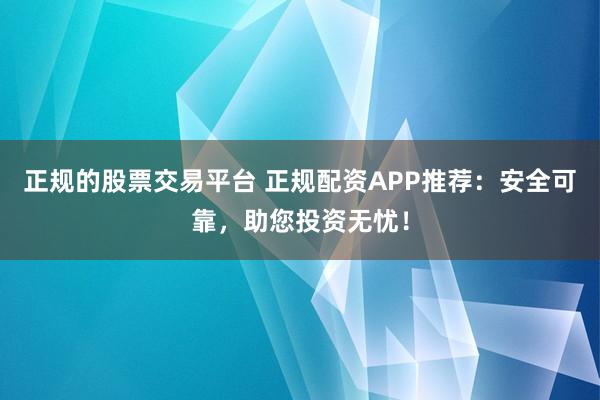 正规的股票交易平台 正规配资APP推荐：安全可靠，助您投资无忧！