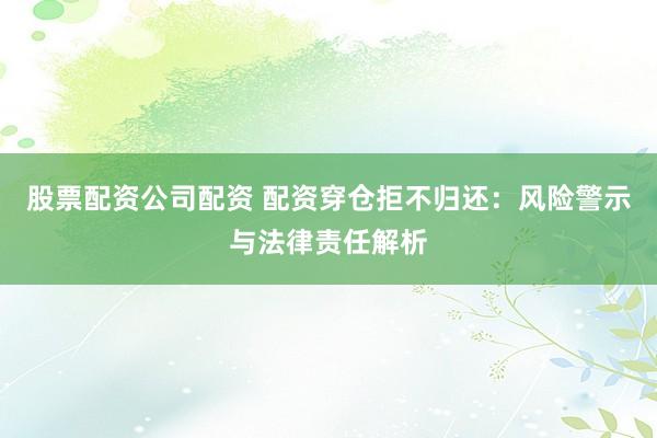 股票配资公司配资 配资穿仓拒不归还：风险警示与法律责任解析