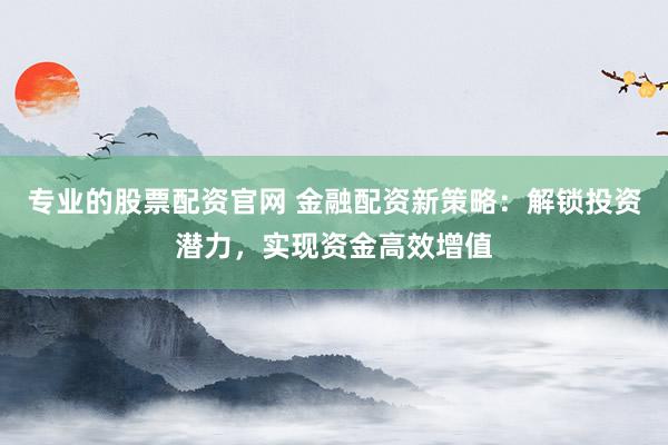 专业的股票配资官网 金融配资新策略：解锁投资潜力，实现资金高效增值