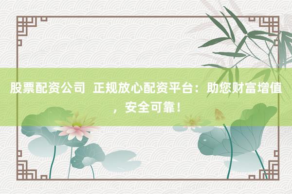 股票配资公司  正规放心配资平台：助您财富增值，安全可靠！