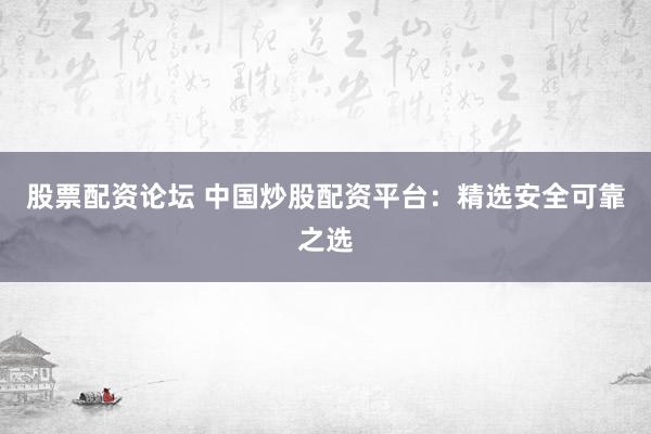 股票配资论坛 中国炒股配资平台：精选安全可靠之选