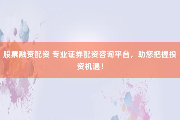 股票融资配资 专业证券配资咨询平台，助您把握投资机遇！
