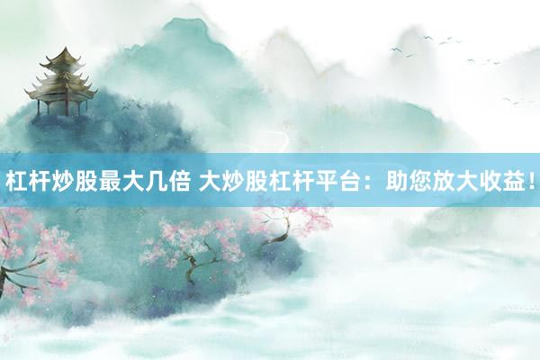 杠杆炒股最大几倍 大炒股杠杆平台：助您放大收益！