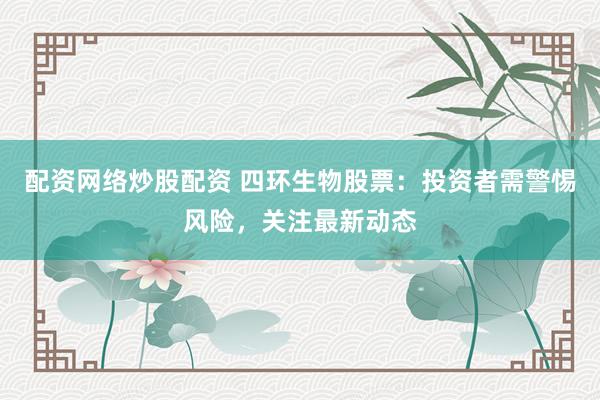 配资网络炒股配资 四环生物股票：投资者需警惕风险，关注最新动态