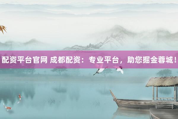 配资平台官网 成都配资：专业平台，助您掘金蓉城！