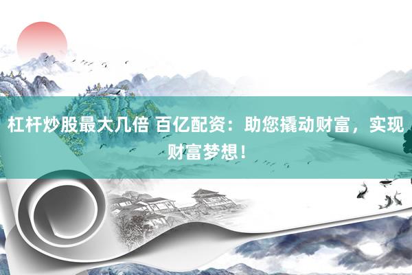 杠杆炒股最大几倍 百亿配资：助您撬动财富，实现财富梦想！