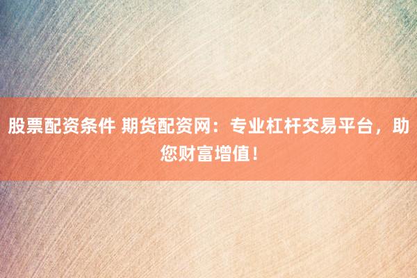股票配资条件 期货配资网：专业杠杆交易平台，助您财富增值！