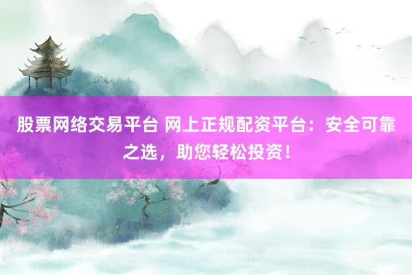 股票网络交易平台 网上正规配资平台：安全可靠之选，助您轻松投资！
