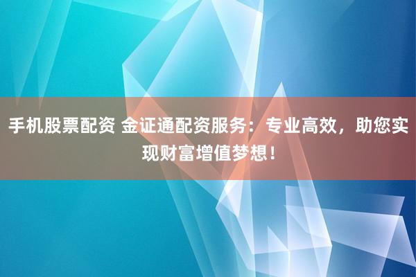 手机股票配资 金证通配资服务：专业高效，助您实现财富增值梦想！