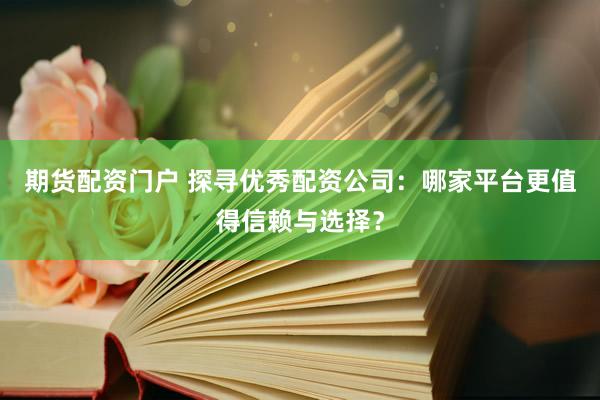 期货配资门户 探寻优秀配资公司：哪家平台更值得信赖与选择？