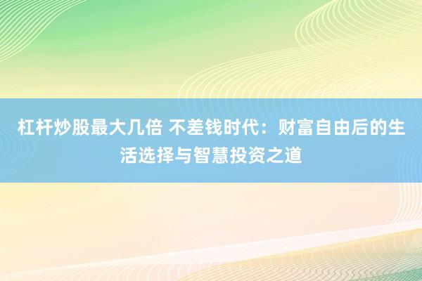 杠杆炒股最大几倍 不差钱时代：财富自由后的生活选择与智慧投资之道