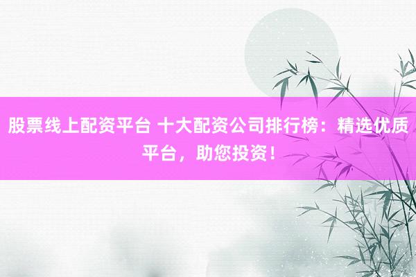 股票线上配资平台 十大配资公司排行榜：精选优质平台，助您投资！