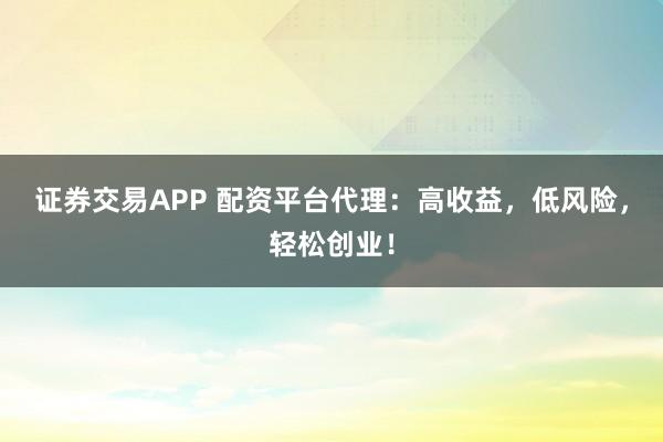 证券交易APP 配资平台代理：高收益，低风险，轻松创业！