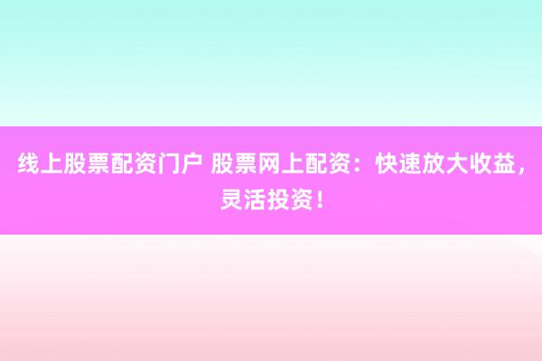 线上股票配资门户 股票网上配资：快速放大收益，灵活投资！