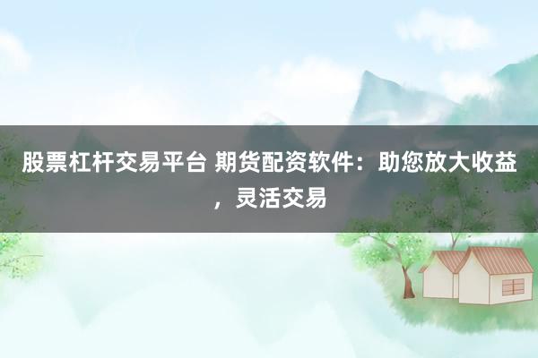 股票杠杆交易平台 期货配资软件：助您放大收益，灵活交易