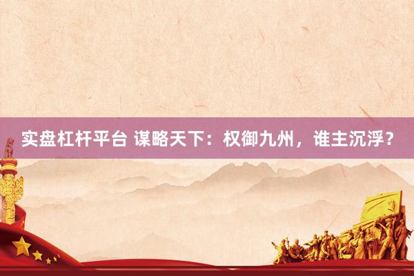 实盘杠杆平台 谋略天下：权御九州，谁主沉浮？