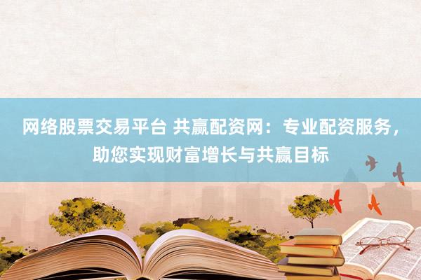 网络股票交易平台 共赢配资网：专业配资服务，助您实现财富增长与共赢目标