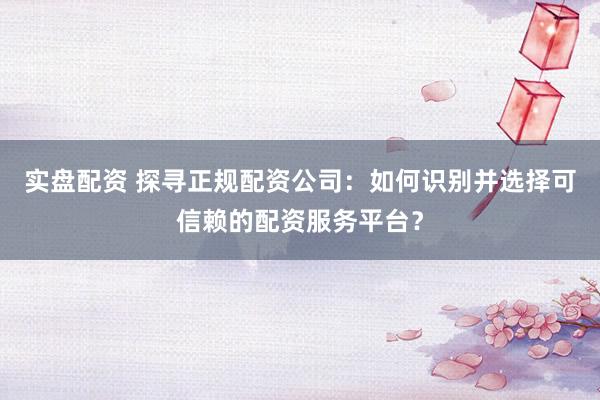实盘配资 探寻正规配资公司：如何识别并选择可信赖的配资服务平台？