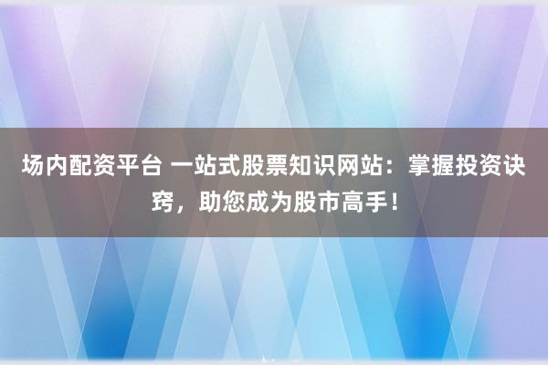 场内配资平台 一站式股票知识网站：掌握投资诀窍，助您成为股市高手！