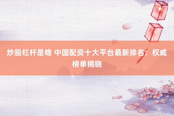 炒股杠杆是啥 中国配资十大平台最新排名：权威榜单揭晓